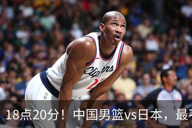 18点20分！中国男篮vs日本，最不利消息传来，郭士强进决赛更难了